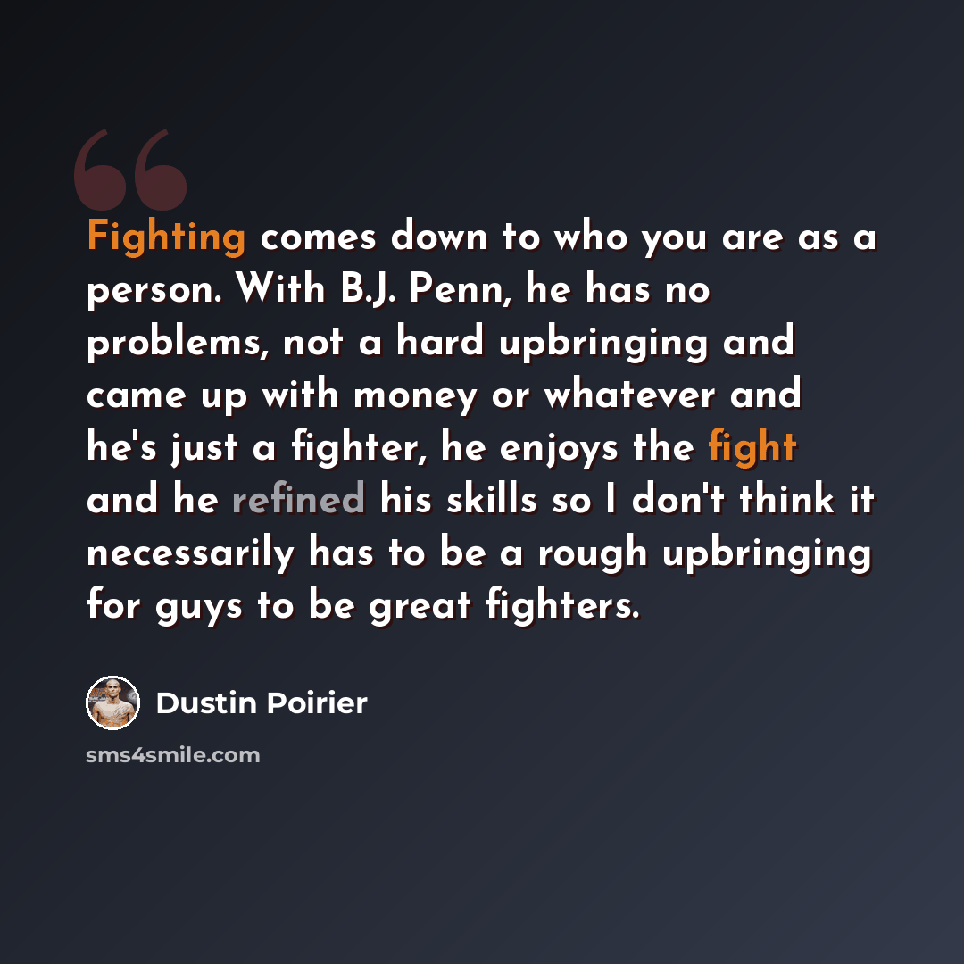 “Fighting comes down to who you are as a person. With B.J. Penn, he has no problems, not a hard upbringing and came up with money or whatever and he's just a fighter, he enjoys the fight and he refined his skills so I don't think it necessarily has to be a rough upbringing for guys to be great…” quote by Dustin Poirier