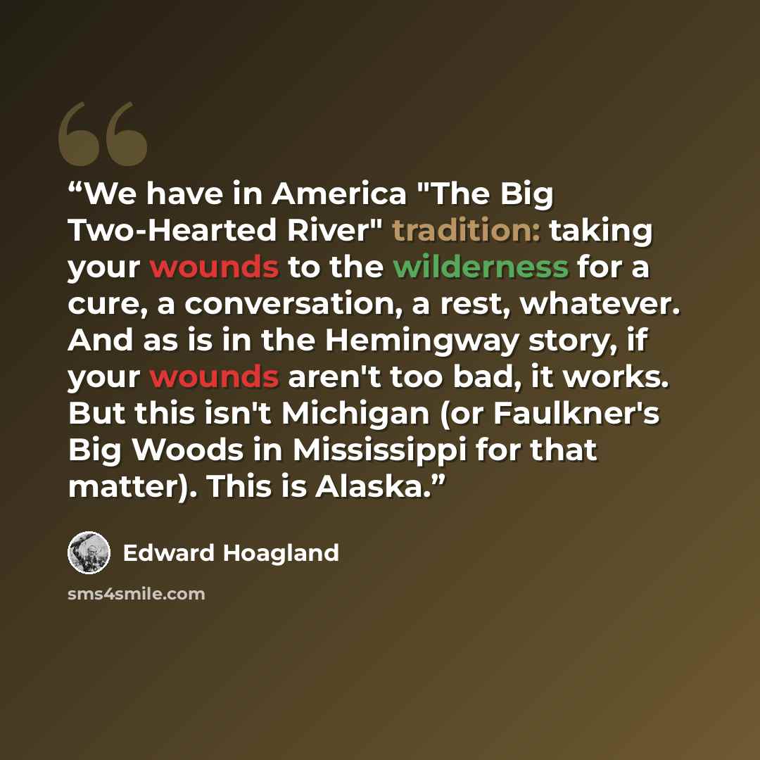 “We have in America "The Big Two-Hearted River" tradition: taking your wounds to the wilderness for a cure, a conversation, a rest, whatever. And as is in the Hemingway story, if your wounds aren't too bad, it works. But this isn't Michigan (or Faulkner's Big Woods in Mississippi for that matter)…” quote by Edward Hoagland