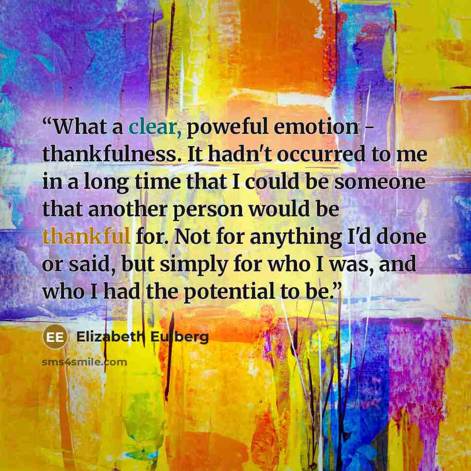 “What a clear, poweful emotion - thankfulness. It hadn't occurred to me in a long time that I could be someone that another person would be thankful for. Not for anything I'd done or said, but simply for who I was, and who I had the potential to be.” quote by Elizabeth Eulberg