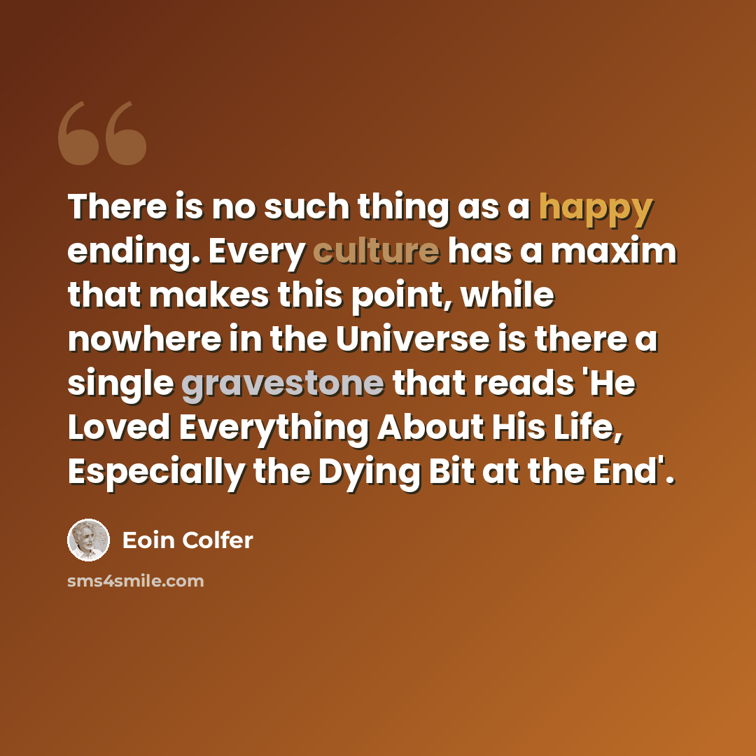 “There is no such thing as a happy ending. Every culture has a maxim that makes this point, while nowhere in the Universe is there a single gravestone that reads 'He Loved Everything About His Life, Especially the Dying Bit at the End'.” quote by Eoin Colfer
