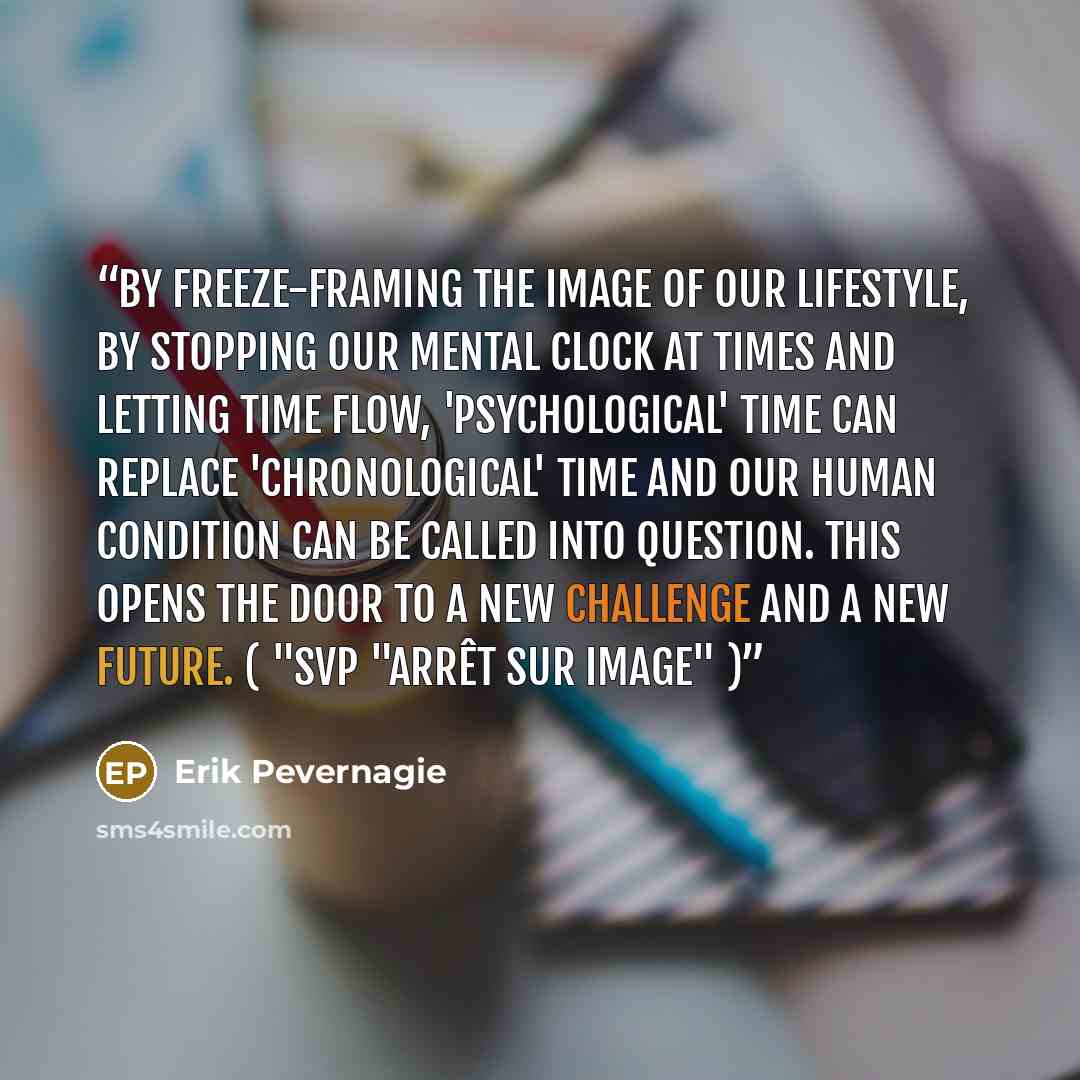 “By freeze-framing the image of our lifestyle, by stopping our mental clock at times and letting time flow, 'psychological' time can replace 'chronological' time and our human condition can be called into question. This opens the door to a new challenge and a new future. ( "Svp "Arrêt sur image" )” quote by Erik Pevernagie