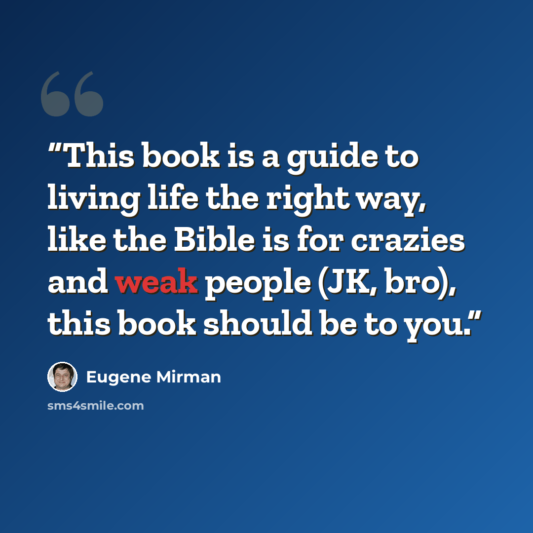 “This book is a guide to living life the right way, like the Bible is for crazies and weak people (JK, bro), this book should be to you.” quote by Eugene Mirman