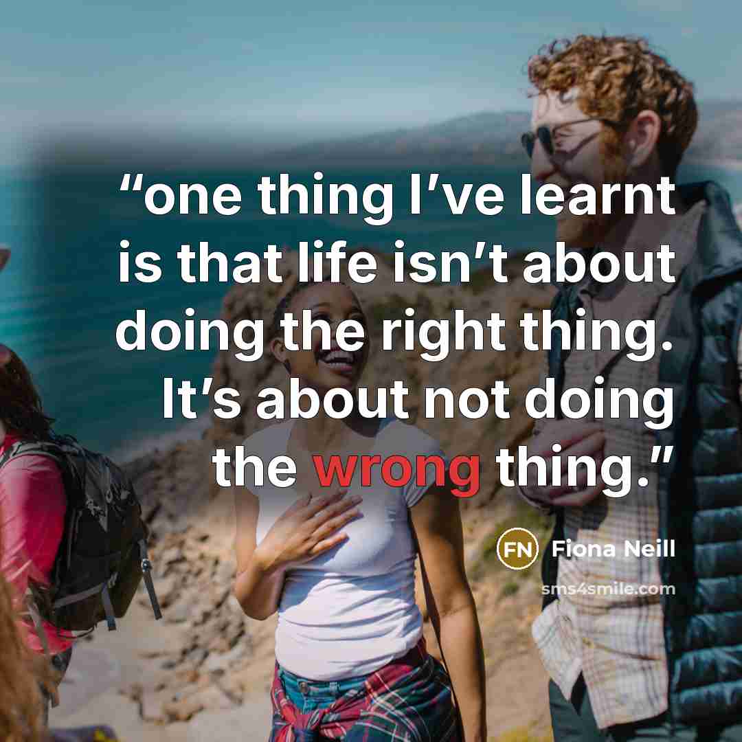 “one thing I’ve learnt is that life isn’t about doing the right thing. It’s about not doing the wrong thing.” quote by Fiona Neill