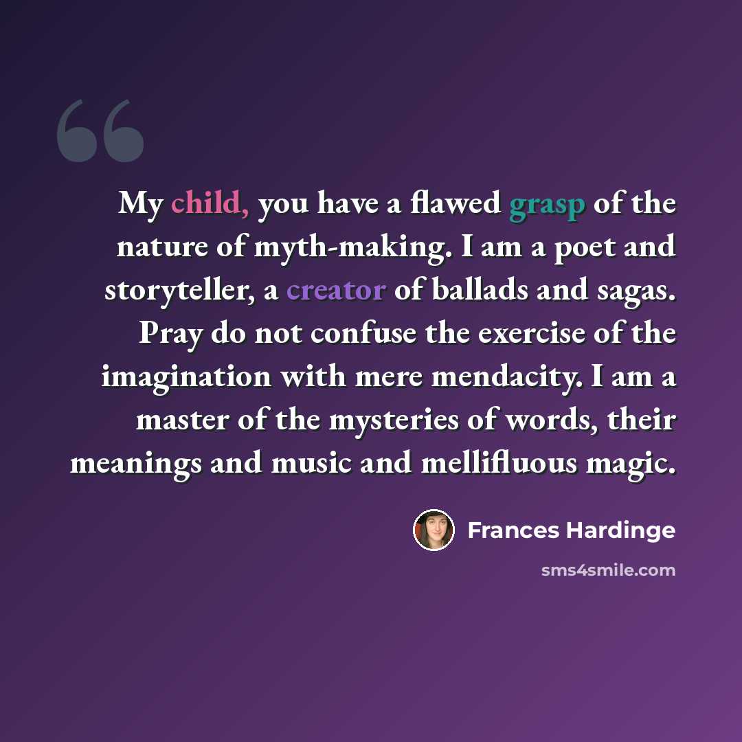“My child, you have a flawed grasp of the nature of myth-making. I am a poet and storyteller, a creator of ballads and sagas. Pray do not confuse the exercise of the imagination with mere mendacity. I am a master of the mysteries of words, their meanings and music and mellifluous magic.” quote by Frances Hardinge