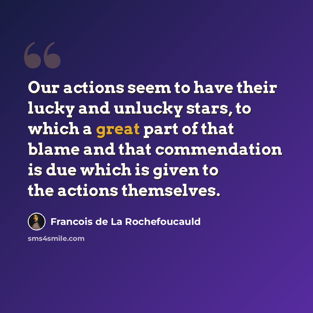 “Our actions seem to have their lucky and unlucky stars, to which a great part of that blame and that commendation is due which is given to the actions themselves.” quote by Francois de La Rochefoucauld