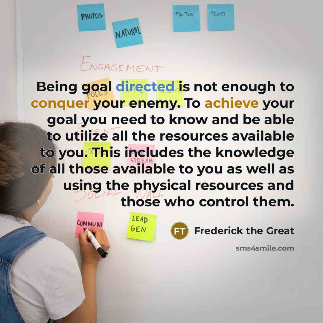 “Being goal directed is not enough to conquer your enemy. To achieve your goal you need to know and be able to utilize all the resources available to you. This includes the knowledge of all those available to you as well as using the physical resources and those who control them.” quote by Frederick The Great