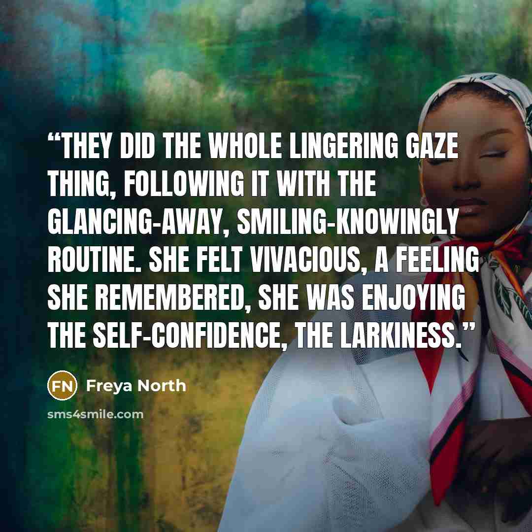 “They did the whole lingering gaze thing, following it with the glancing-away, smiling-knowingly routine. She felt vivacious, a feeling she remembered, she was enjoying the self-confidence, the larkiness.” quote by Freya North