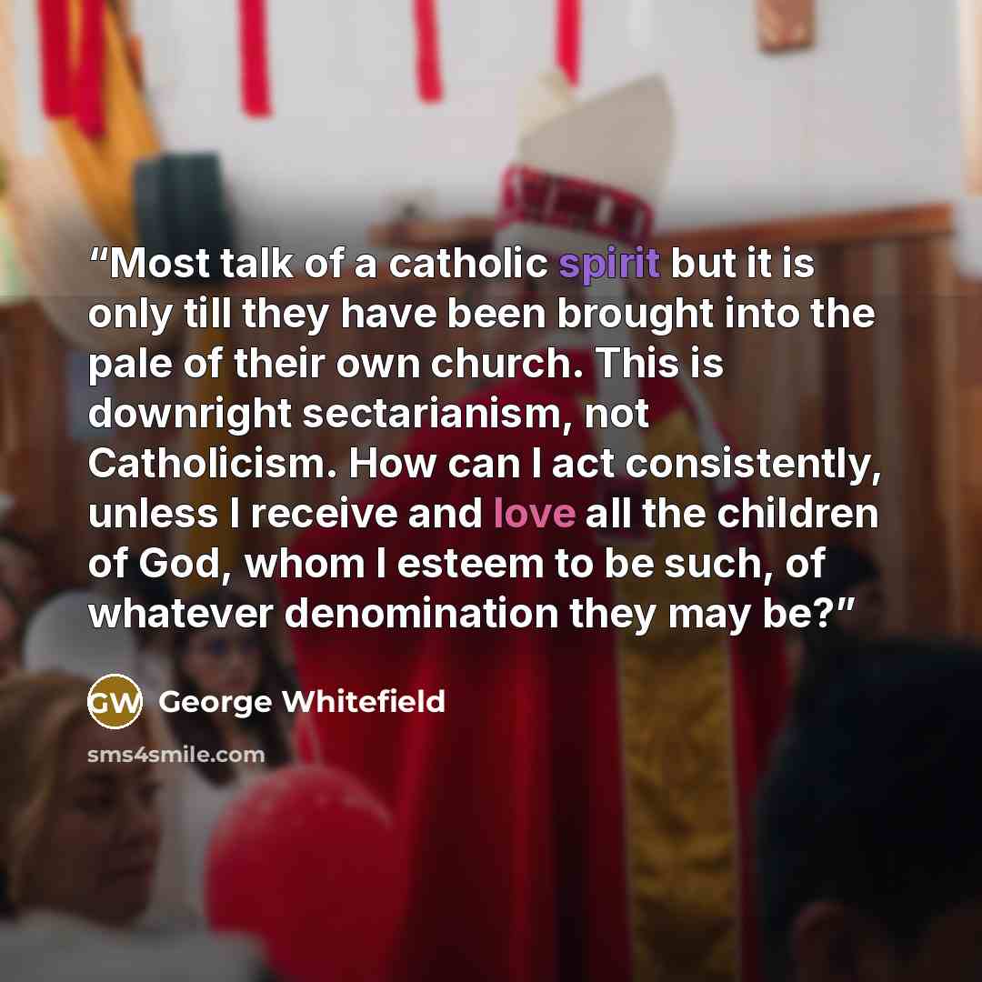 “Most talk of a catholic spirit but it is only till they have been brought into the pale of their own church. This is downright sectarianism, not Catholicism. How can I act consistently, unless I receive and love all the children of God, whom I esteem to be such, of whatever denomination they may be?” quote by George Whitefield