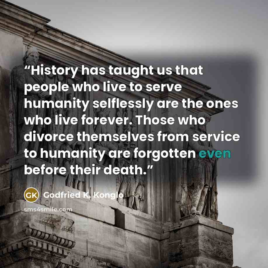 “History has taught us that people who live to serve humanity selflessly are the ones who live forever. Those who divorce themselves from service to humanity are forgotten even before their death.” quote by Godfried K. Konglo