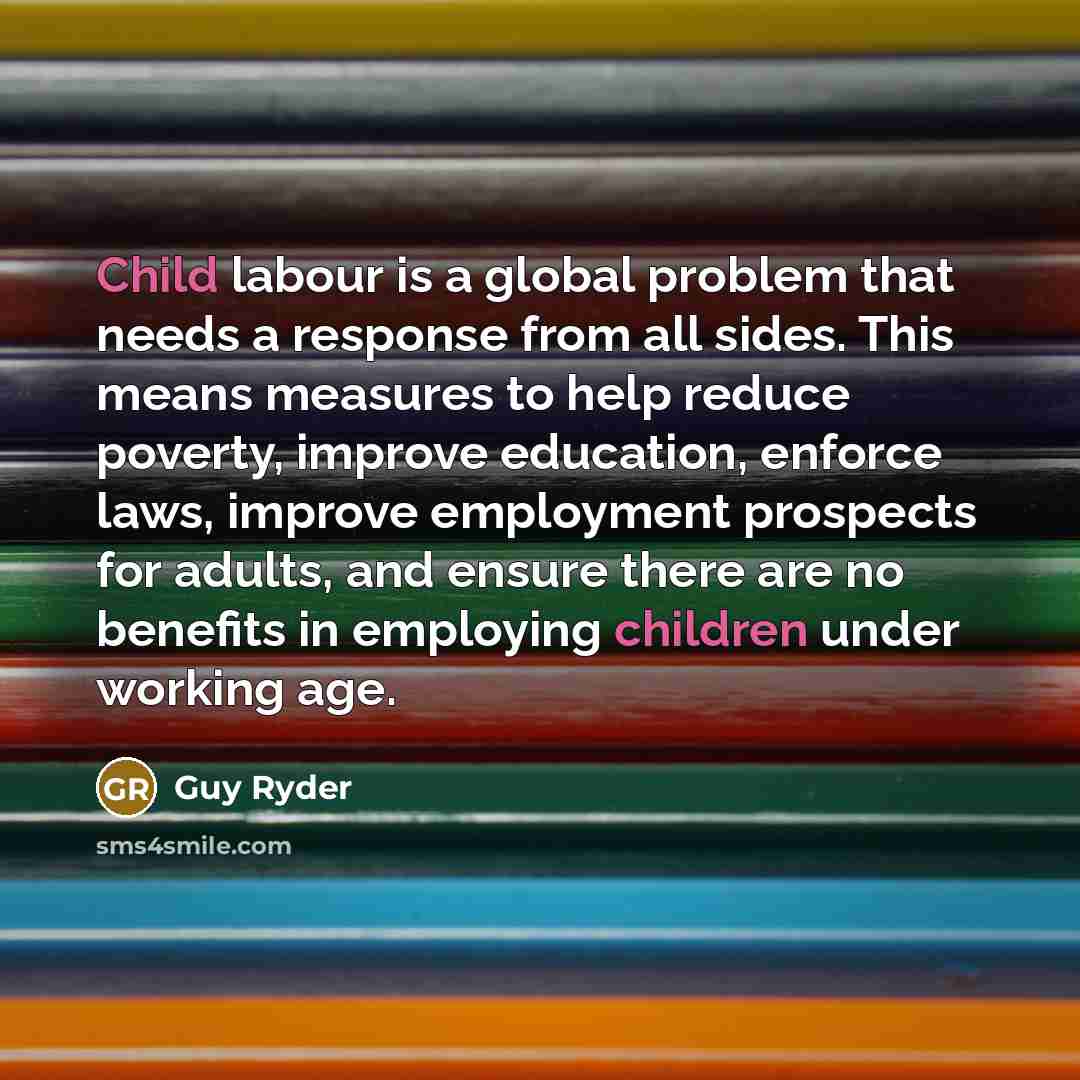 “Child labour is a global problem that needs a response from all sides. This means measures to help reduce poverty, improve education, enforce laws, improve employment prospects for adults, and ensure there are no benefits in employing children under working age.” quote by Guy Ryder