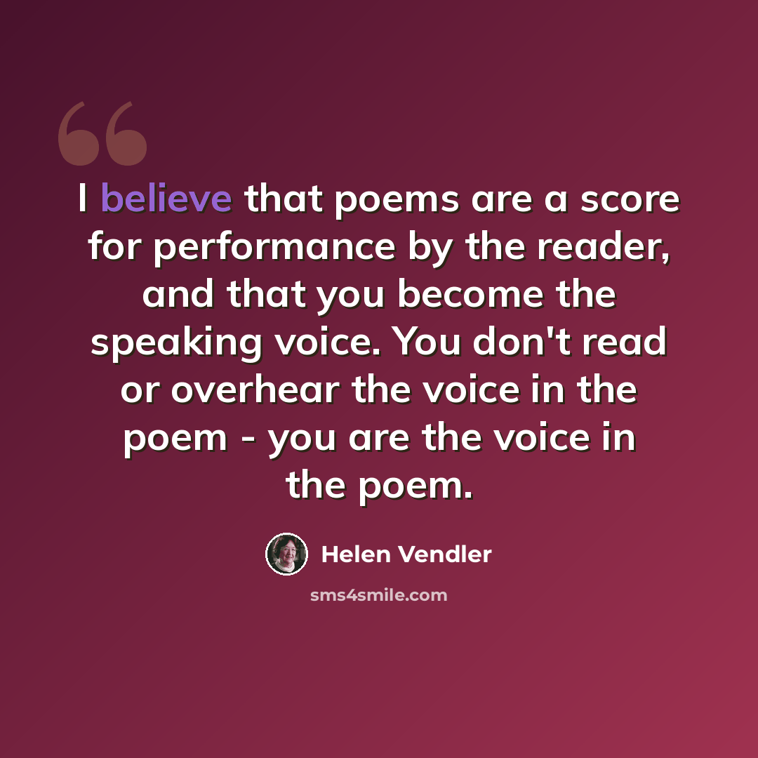 “I believe that poems are a score for performance by the reader, and that you become the speaking voice. You don't read or overhear the voice in the poem - you are the voice in the poem.” quote by Helen Vendler