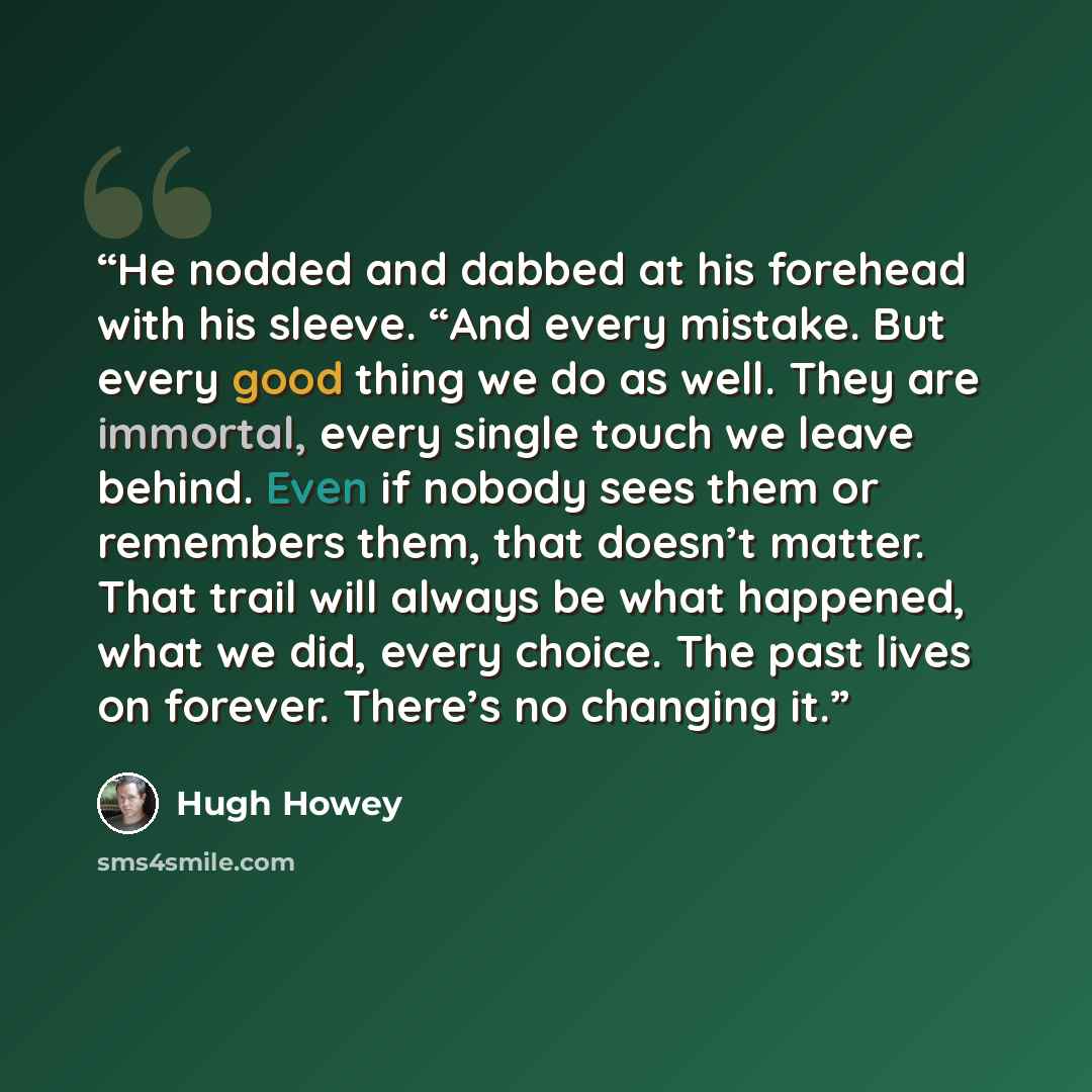 “He nodded and dabbed at his forehead with his sleeve. “And every mistake. But every good thing we do as well. They are immortal, every single touch we leave behind. Even if nobody sees them or remembers them, that doesn’t matter. That trail will always be what happened, what we did, every choice…” quote by Hugh Howey