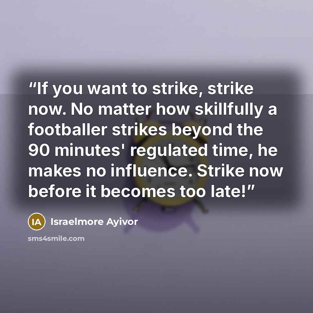 “If you want to strike, strike now. No matter how skillfully a footballer strikes beyond the 90 minutes' regulated time, he makes no influence. Strike now before it becomes too late!” quote by Israelmore Ayivor