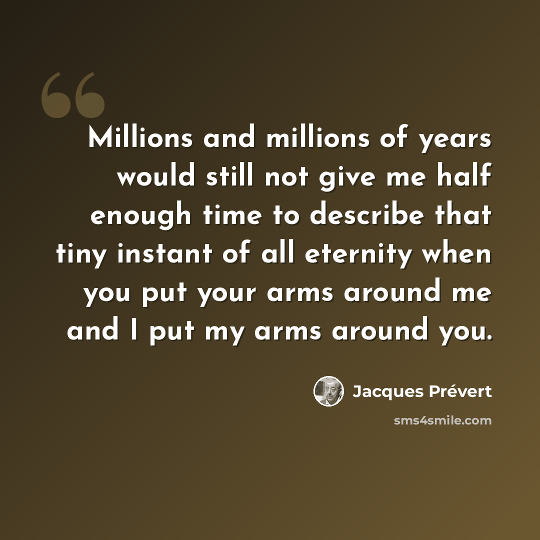 “Millions and millions of years would still not give me half enough time to describe that tiny instant of all eternity when you put your arms around me and I put my arms around you.” quote by Jacques Prevert