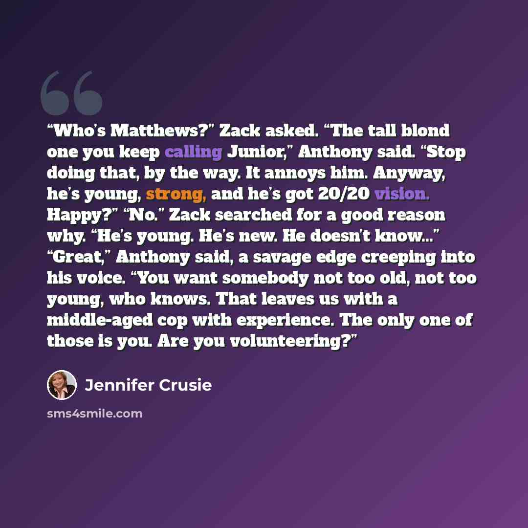 “Who’s Matthews?” Zack asked. “The tall blond one you keep calling Junior,” Anthony said. “Stop doing that, by the way. It annoys him. Anyway, he’s young, strong, and he’s got 20/20 vision. Happy?” “No.” Zack searched for a good reason why. “He’s young. He’s new. He doesn’t know...” “Great,”…” quote by Jennifer Crusie