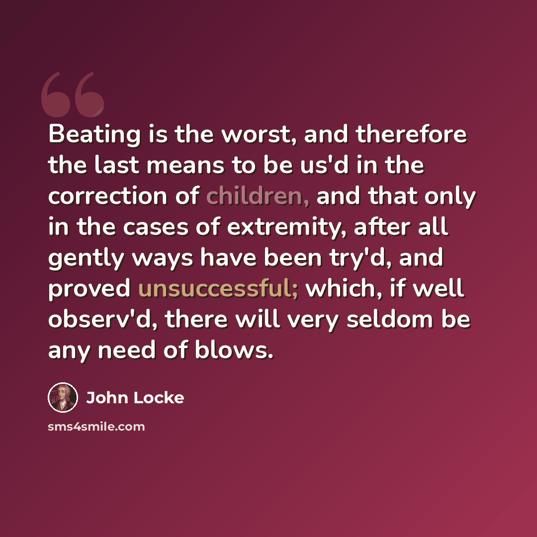 “Beating is the worst, and therefore the last means to be us'd in the correction of children, and that only in the cases of extremity, after all gently ways have been try'd, and proved unsuccessful; which, if well observ'd, there will very seldom be any need of blows.” quote by John Locke