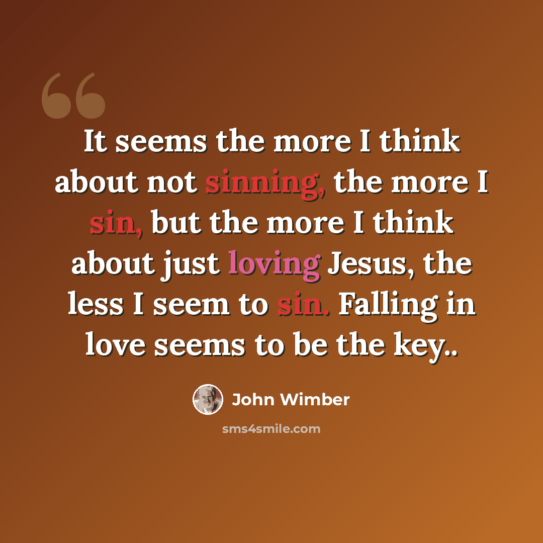“It seems the more I think about not sinning, the more I sin, but the more I think about just loving Jesus, the less I seem to sin. Falling in love seems to be the key..” quote by John Wimber