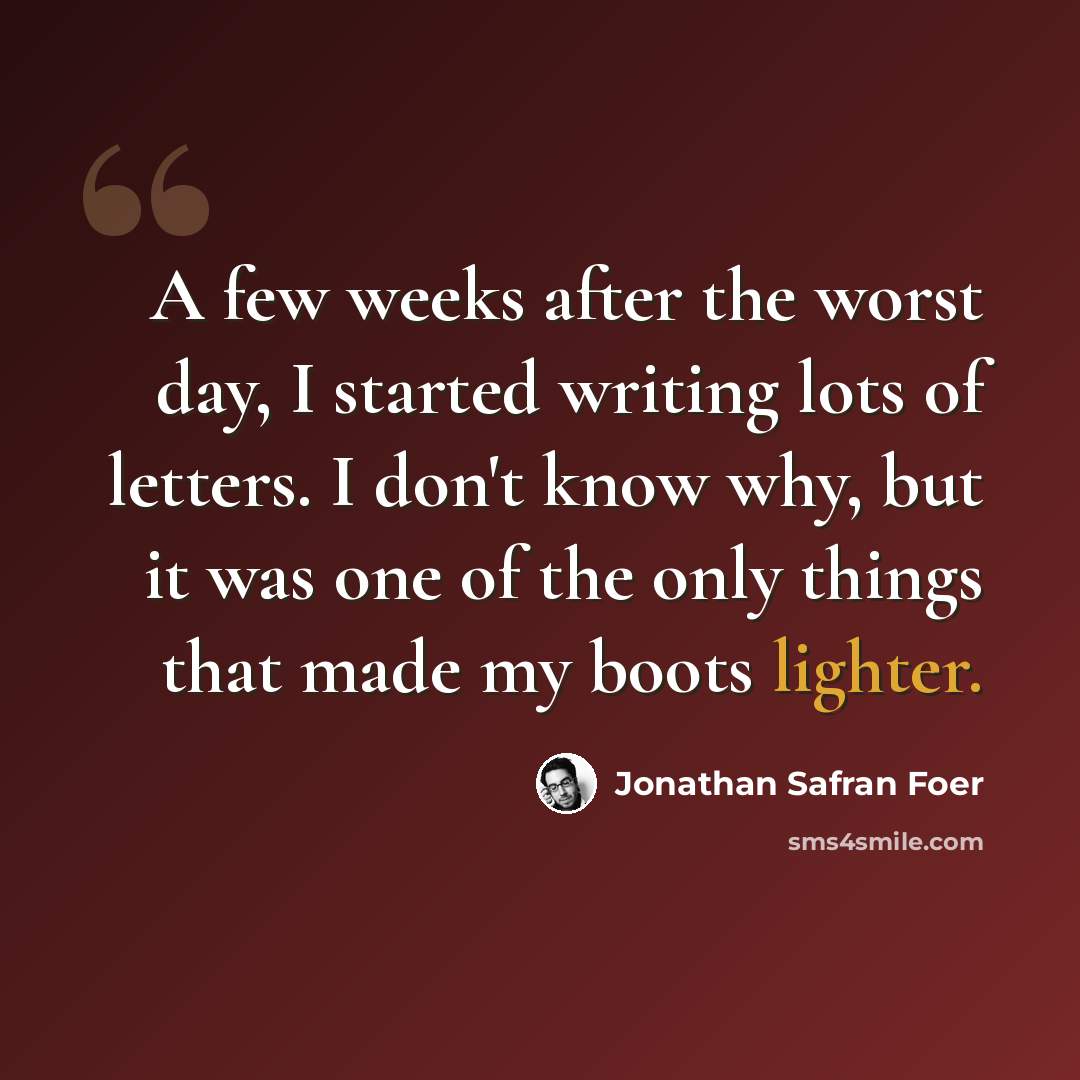 “A few weeks after the worst day, I started writing lots of letters. I don't know why, but it was one of the only things that made my boots lighter.” quote by Jonathan Safran Foer