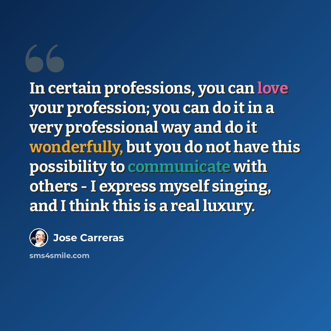 “In certain professions, you can love your profession; you can do it in a very professional way and do it wonderfully, but you do not have this possibility to communicate with others - I express myself singing, and I think this is a real luxury.” quote by Jose Carreras