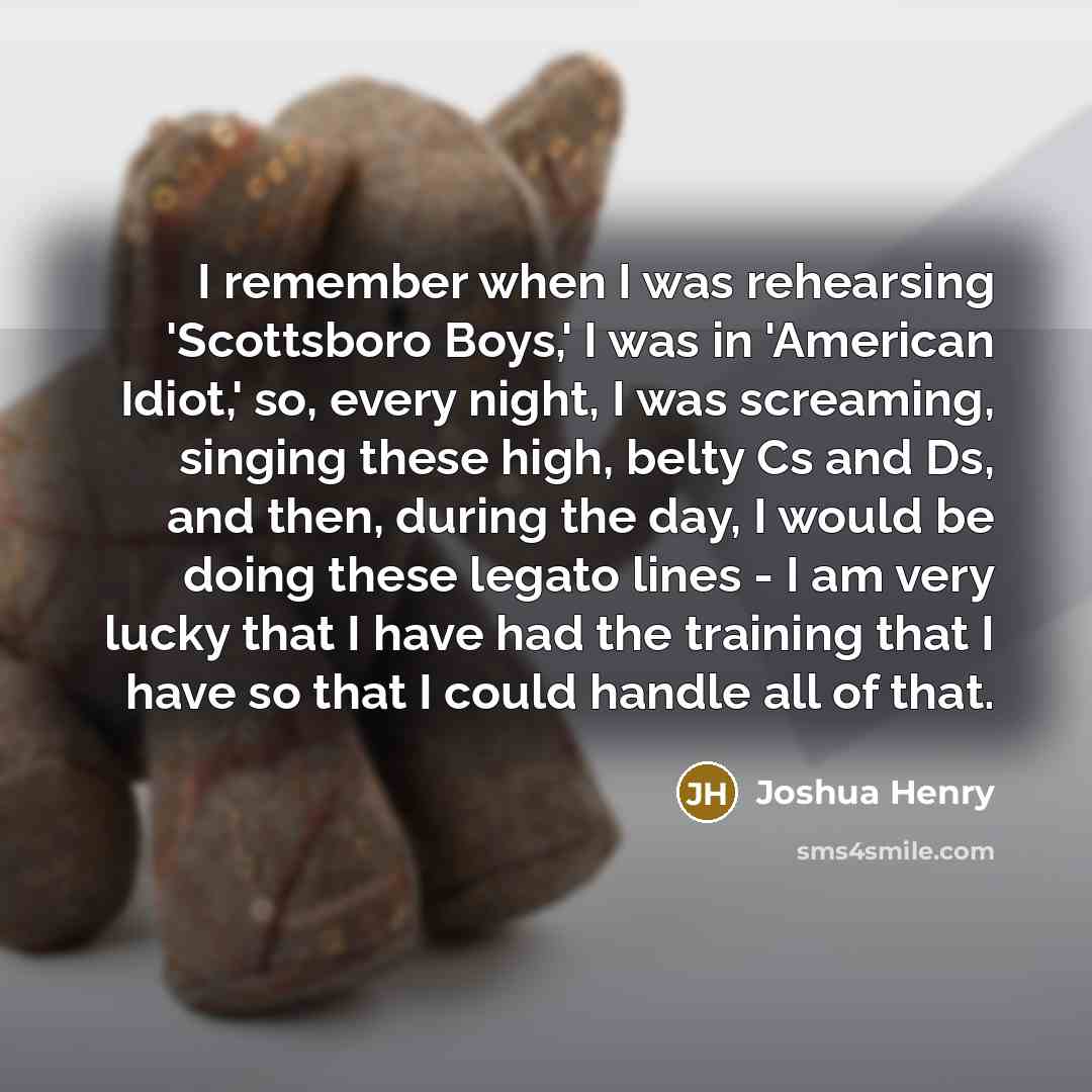 “I remember when I was rehearsing 'Scottsboro Boys,' I was in 'American Idiot,' so, every night, I was screaming, singing these high, belty Cs and Ds, and then, during the day, I would be doing these legato lines - I am very lucky that I have had the training that I have so that I could handle all…” quote by Joshua Henry