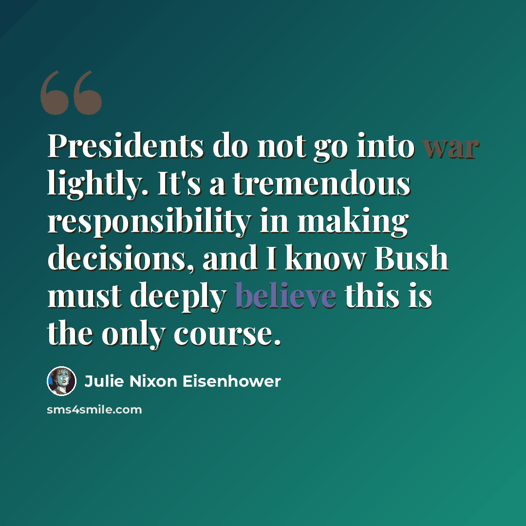 “Presidents do not go into war lightly. It's a tremendous responsibility in making decisions, and I know Bush must deeply believe this is the only course.” quote by Julie Nixon Eisenhower