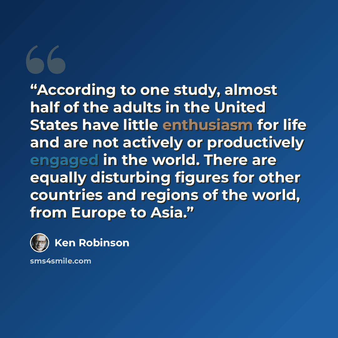 “According to one study, almost half of the adults in the United States have little enthusiasm for life and are not actively or productively engaged in the world. There are equally disturbing figures for other countries and regions of the world, from Europe to Asia.” quote by Ken Robinson