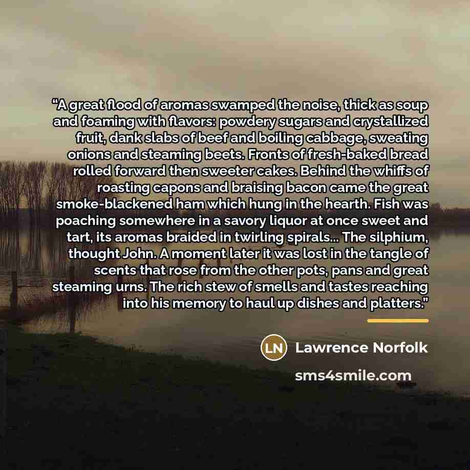 “A great flood of aromas swamped the noise, thick as soup and foaming with flavors: powdery sugars and crystallized fruit, dank slabs of beef and boiling cabbage, sweating onions and steaming beets. Fronts of fresh-baked bread rolled forward then sweeter cakes. Behind the whiffs of roasting capons…” quote by Lawrence Norfolk