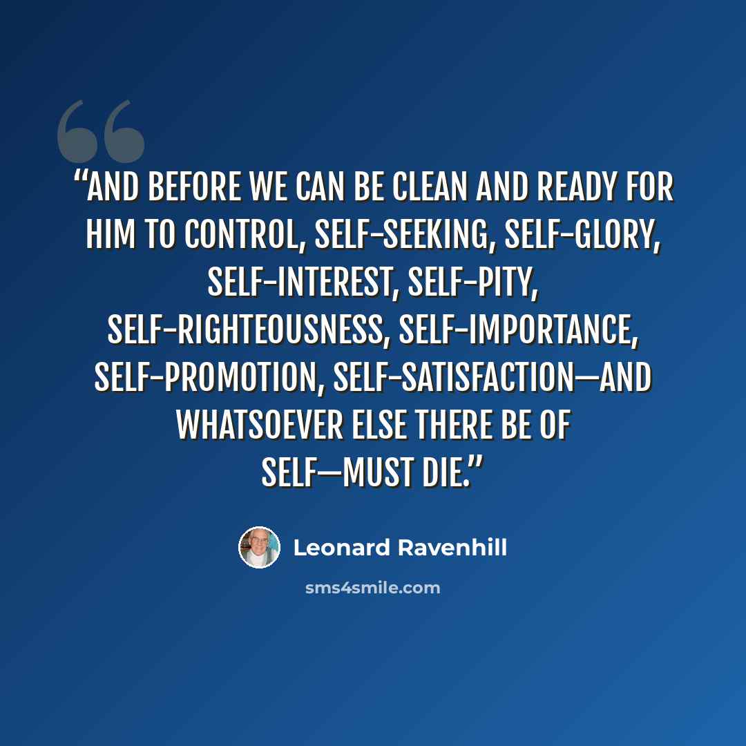“And before we can be clean and ready for Him to control, self-seeking, self-glory, self-interest, self-pity, self-righteousness, self-importance, self-promotion, self-satisfaction—and whatsoever else there be of self—must die.” quote by Leonard Ravenhill