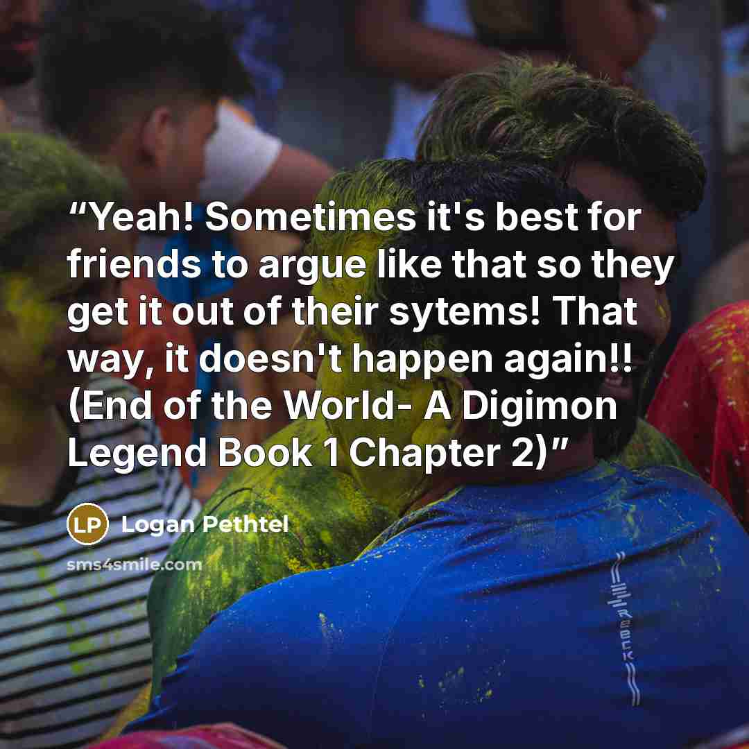 “Yeah! Sometimes it's best for friends to argue like that so they get it out of their sytems! That way, it doesn't happen again!! (End of the World- A Digimon Legend Book 1 Chapter 2)” quote by Logan Pethtel