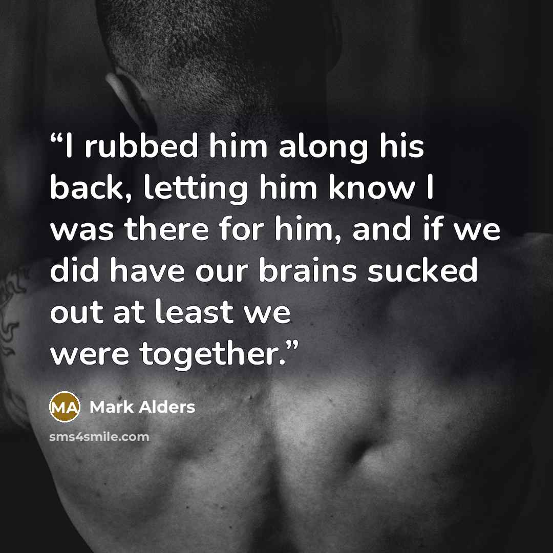 “I rubbed him along his back, letting him know I was there for him, and if we did have our brains sucked out at least we were together.” quote by Mark Alders