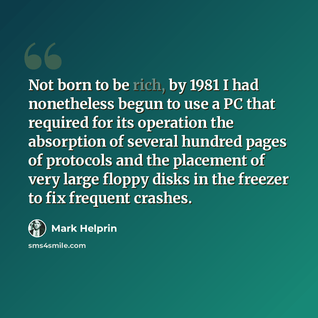 “Not born to be rich, by 1981 I had nonetheless begun to use a PC that required for its operation the absorption of several hundred pages of protocols and the placement of very large floppy disks in the freezer to fix frequent crashes.” quote by Mark Helprin
