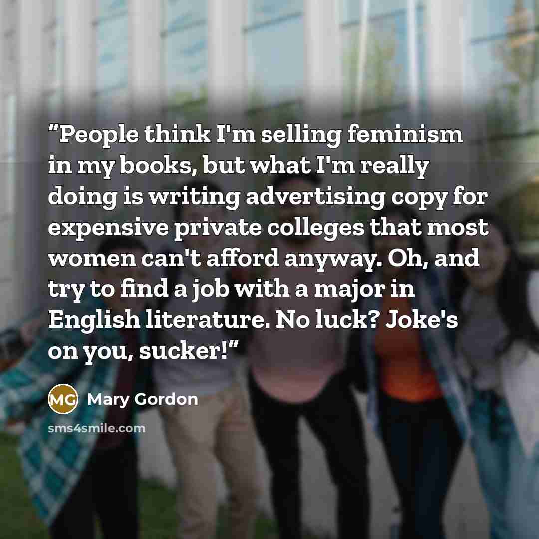 “People think I'm selling feminism in my books, but what I'm really doing is writing advertising copy for expensive private colleges that most women can't afford anyway. Oh, and try to find a job with a major in English literature. No luck? Joke's on you, sucker!” quote by Mary Gordon