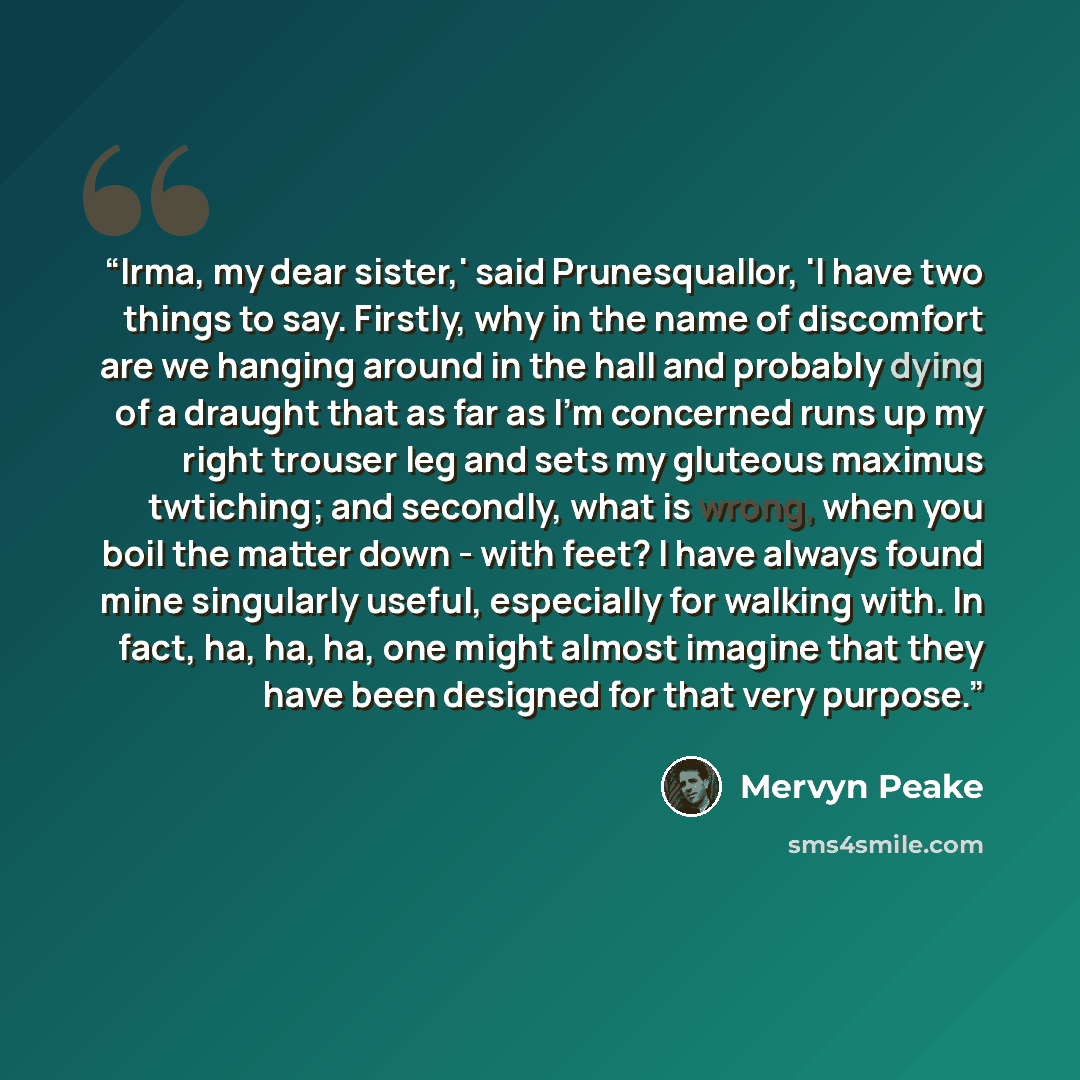 “Irma, my dear sister,' said Prunesquallor, 'I have two things to say. Firstly, why in the name of discomfort are we hanging around in the hall and probably dying of a draught that as far as I'm concerned runs up my right trouser leg and sets my gluteous maximus twtiching; and secondly, what is…” quote by Mervyn Peake