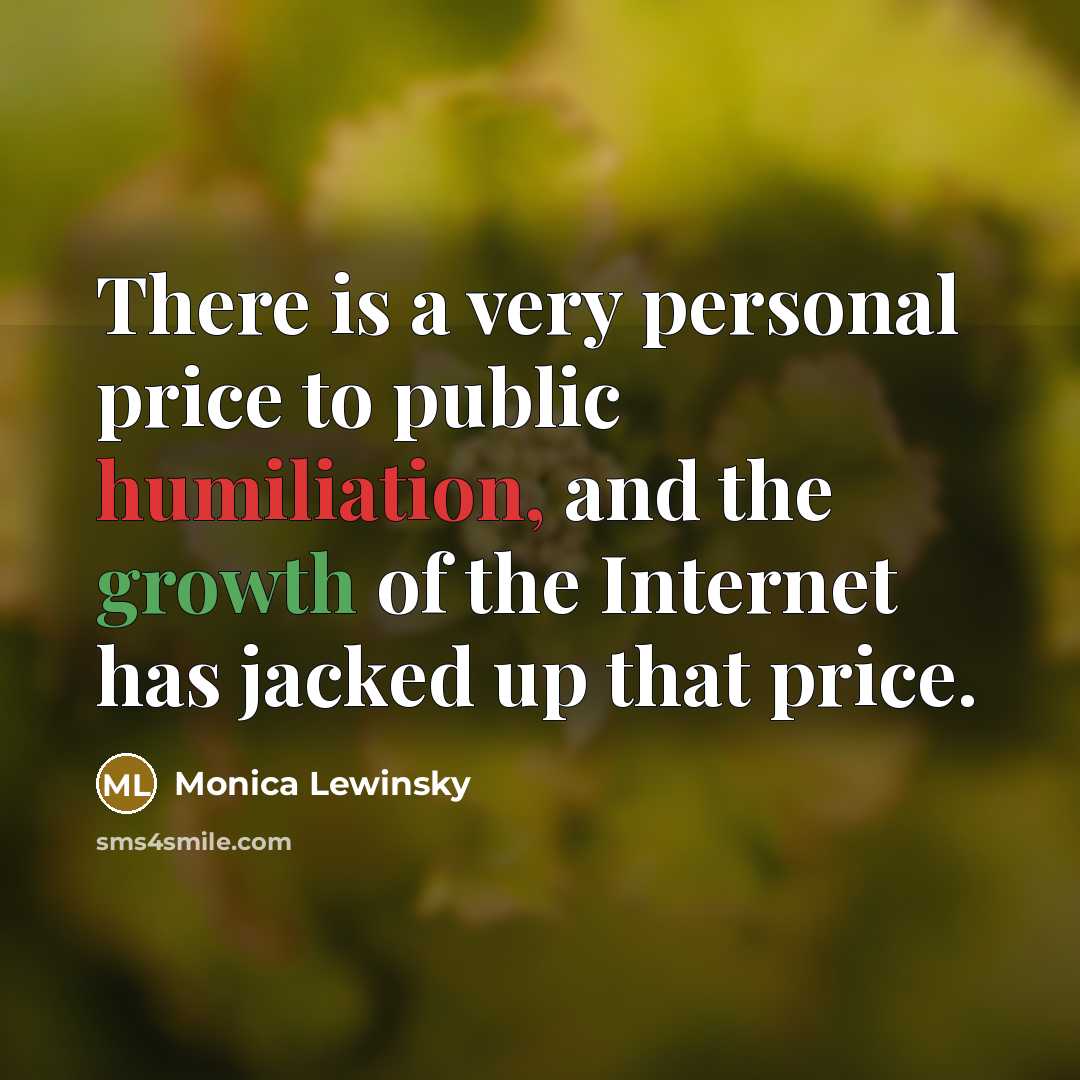 “There is a very personal price to public humiliation, and the growth of the Internet has jacked up that price.” quote by Monica Lewinsky