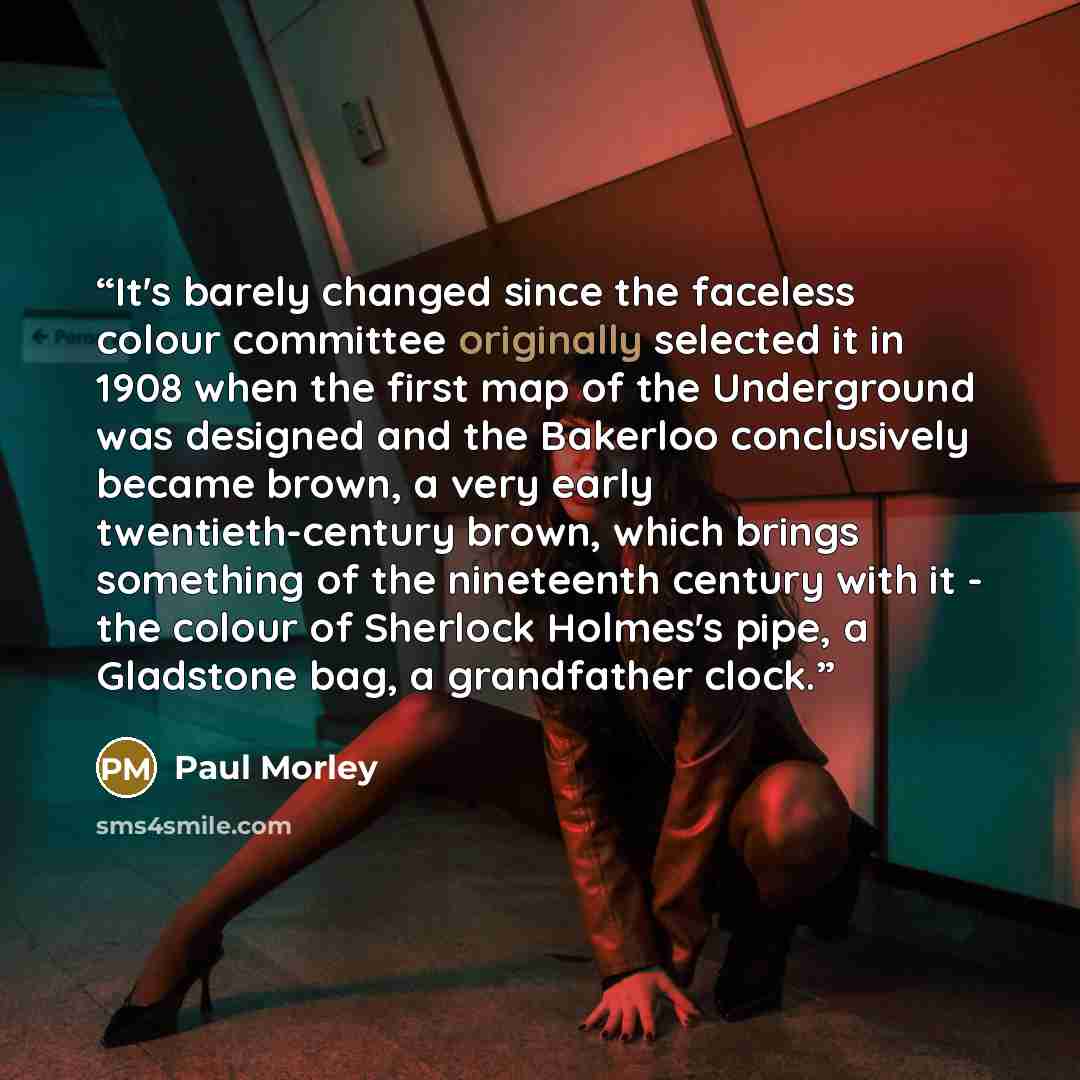 “It's barely changed since the faceless colour committee originally selected it in 1908 when the first map of the Underground was designed and the Bakerloo conclusively became brown, a very early twentieth-century brown, which brings something of the nineteenth century with it - the colour of…” quote by Paul Morley