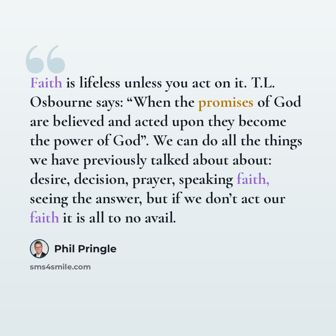 “Faith is lifeless unless you act on it. T.L. Osbourne says: “When the promises of God are believed and acted upon they become the power of God”. We can do all the things we have previously talked about about: desire, decision, prayer, speaking faith, seeing the answer, but if we don’t act our…” quote by Phil Pringle