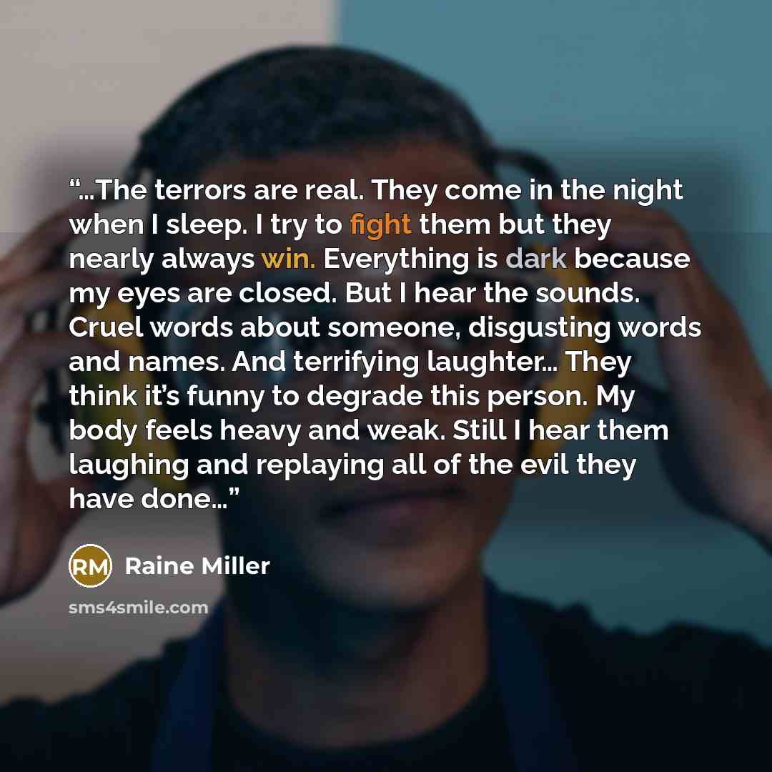 “…The terrors are real. They come in the night when I sleep. I try to fight them but they nearly always win. Everything is dark because my eyes are closed. But I hear the sounds. Cruel words about someone, disgusting words and names. And terrifying laughter… They think it’s funny to degrade this…” quote by Raine Miller