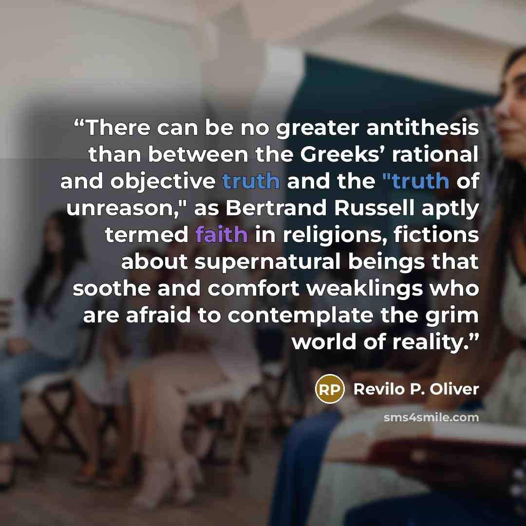 “There can be no greater antithesis than between the Greeks’ rational and objective truth and the "truth of unreason," as Bertrand Russell aptly termed faith in religions, fictions about supernatural beings that soothe and comfort weaklings who are afraid to contemplate the grim world of reality.” quote by Revilo P. Oliver