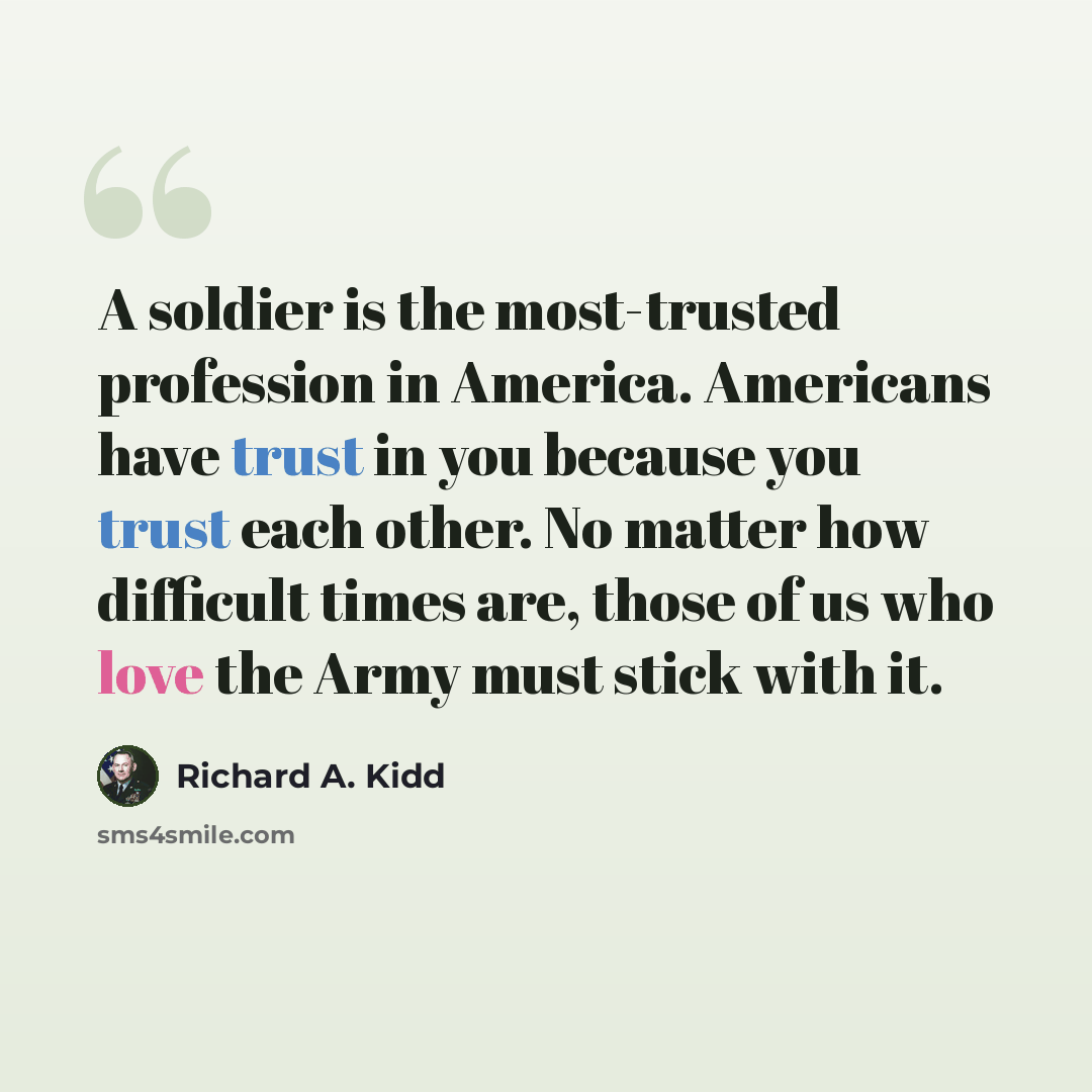 “A soldier is the most-trusted profession in America. Americans have trust in you because you trust each other. No matter how difficult times are, those of us who love the Army must stick with it.” quote by Richard A. Kidd
