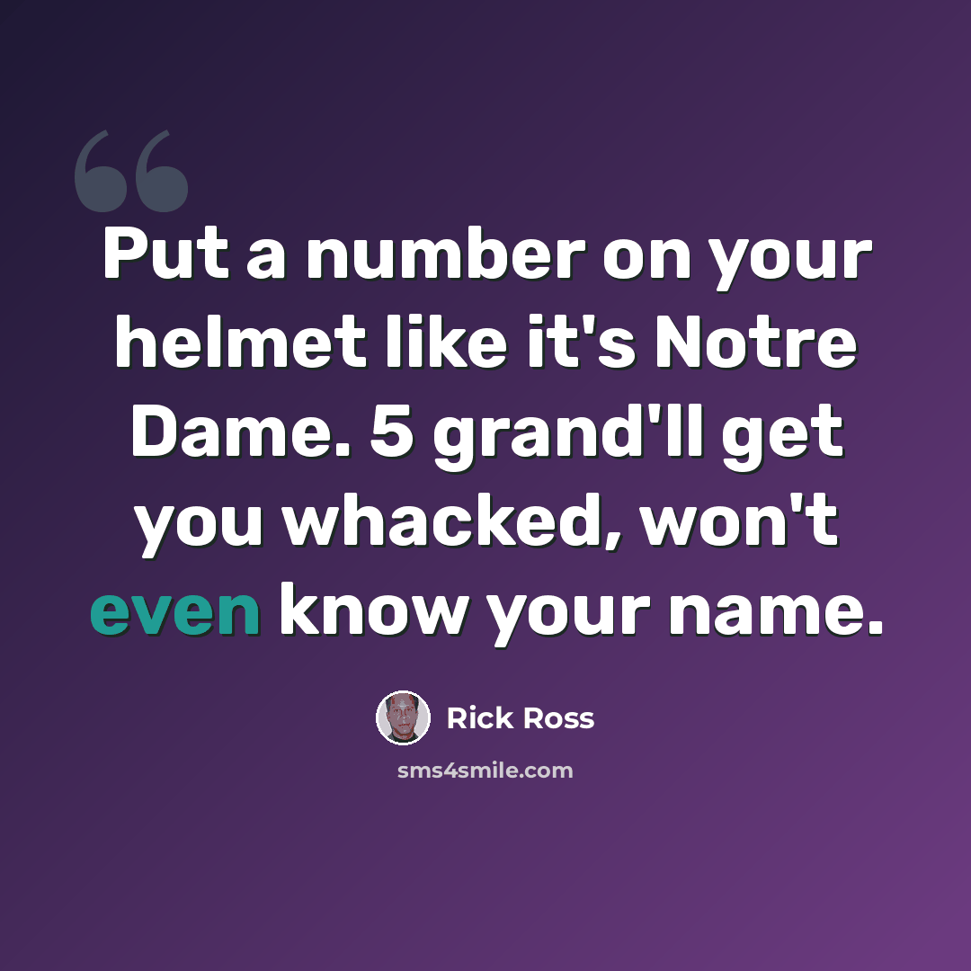 “Put a number on your helmet like it's Notre Dame. 5 grand'll get you whacked, won't even know your name.” quote by Rick Ross