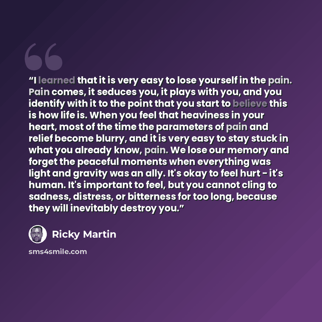 “I learned that it is very easy to lose yourself in the pain. Pain comes, it seduces you, it plays with you, and you identify with it to the point that you start to believe this is how life is. When you feel that heaviness in your heart, most of the time the parameters of pain and relief become…” quote by Ricky Martin