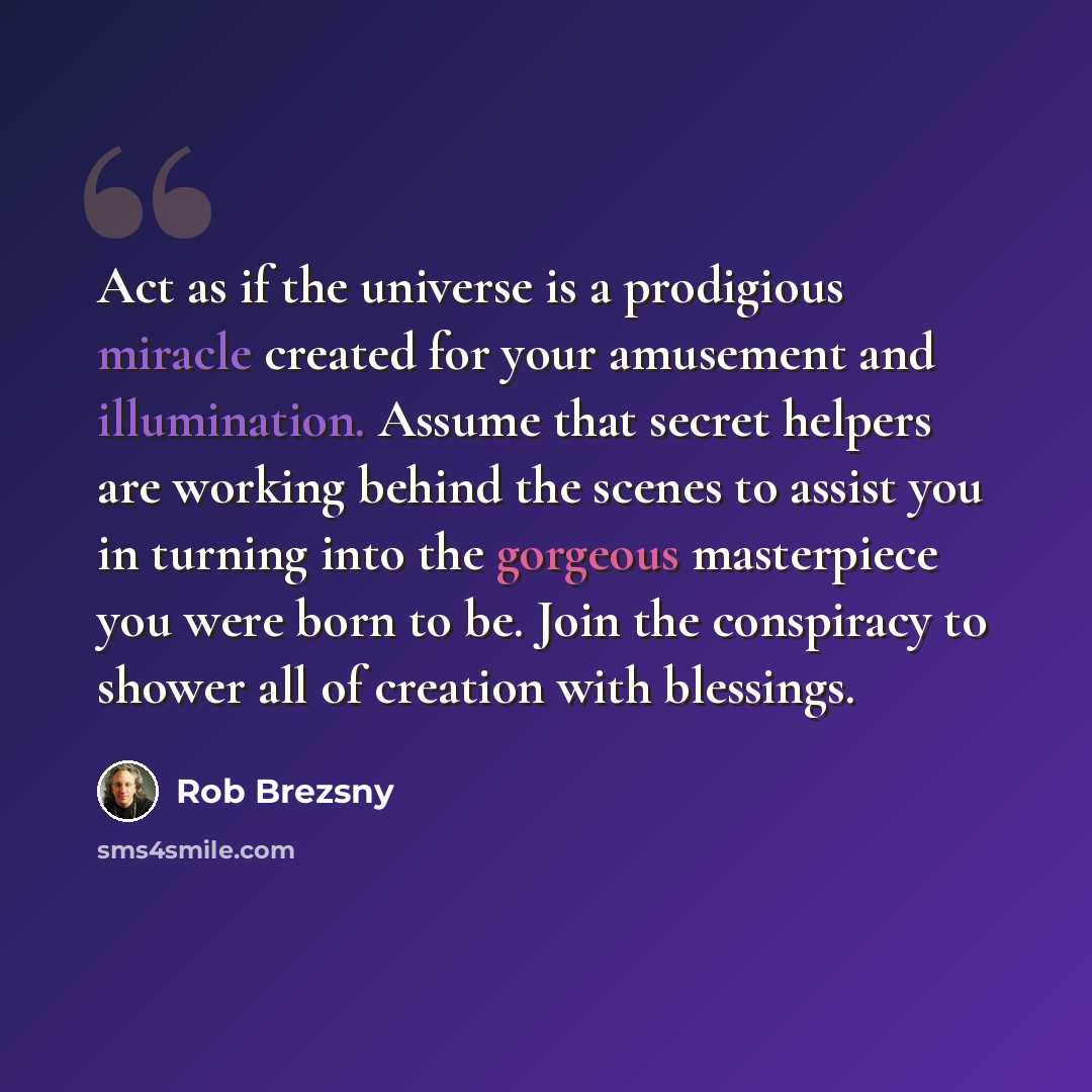 “Act as if the universe is a prodigious miracle created for your amusement and illumination. Assume that secret helpers are working behind the scenes to assist you in turning into the gorgeous masterpiece you were born to be. Join the conspiracy to shower all of creation with blessings.” quote by Rob Brezsny