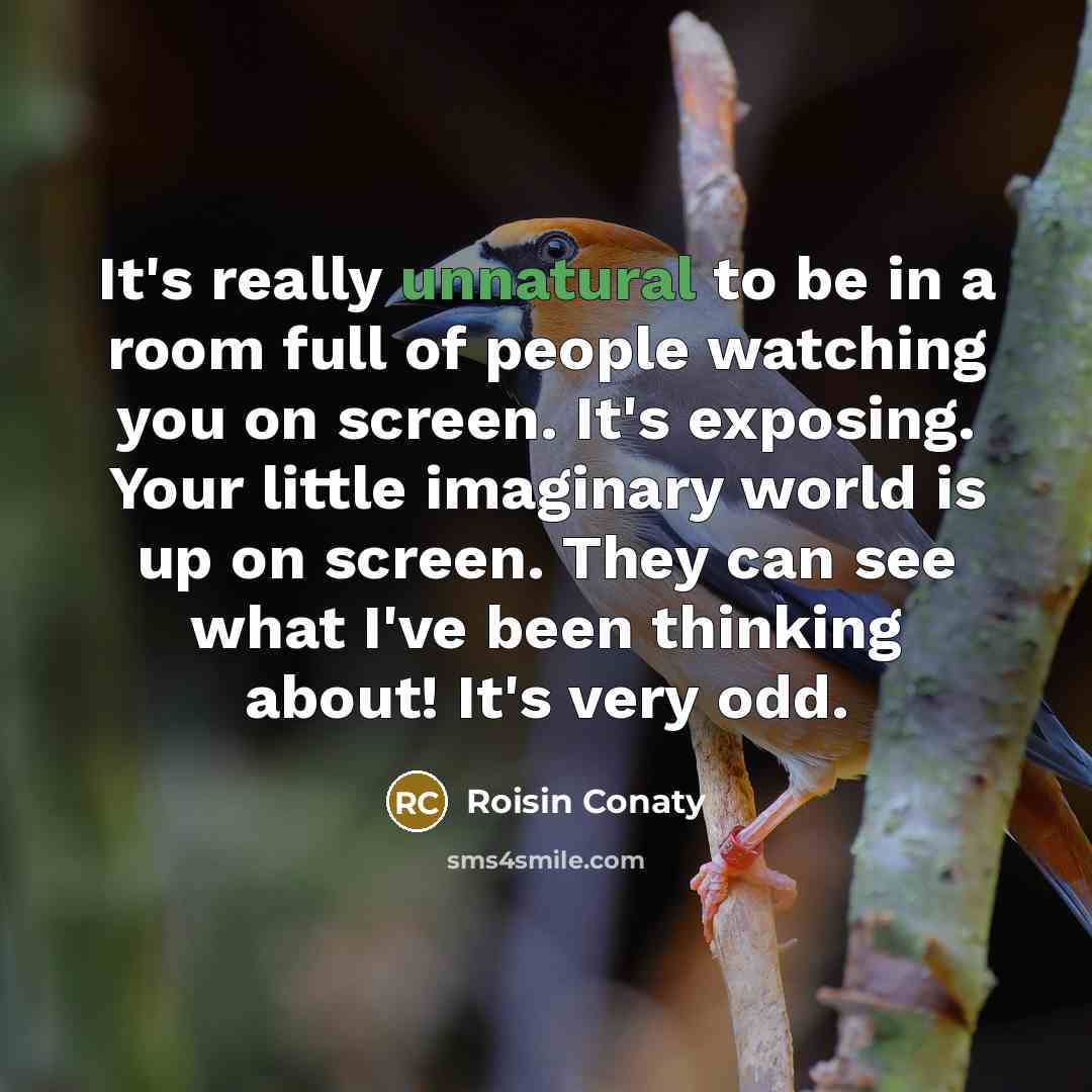 “It's really unnatural to be in a room full of people watching you on screen. It's exposing. Your little imaginary world is up on screen. They can see what I've been thinking about! It's very odd.” quote by Roisin Conaty