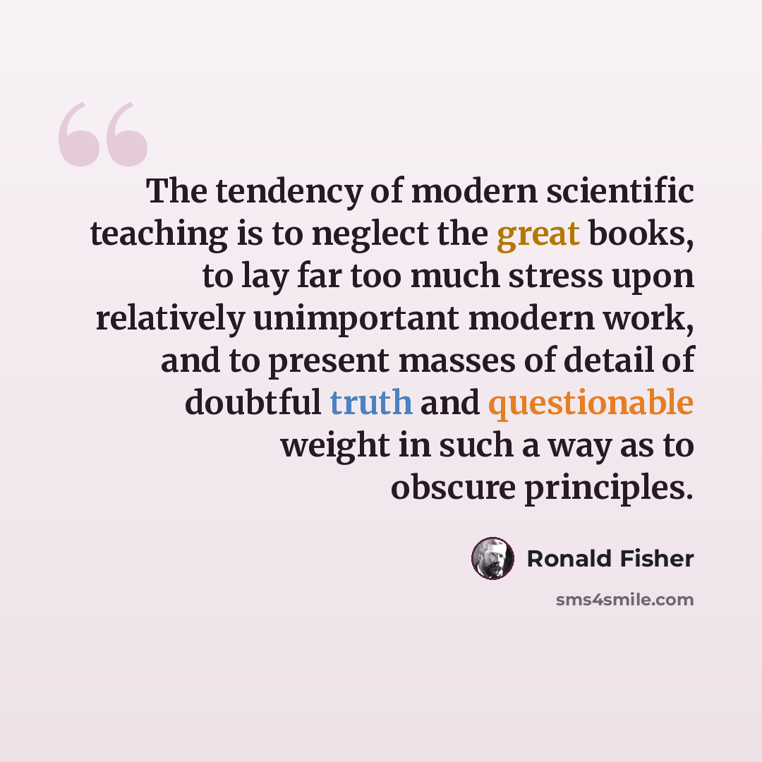 “The tendency of modern scientific teaching is to neglect the great books, to lay far too much stress upon relatively unimportant modern work, and to present masses of detail of doubtful truth and questionable weight in such a way as to obscure principles.” quote by Ronald Fisher