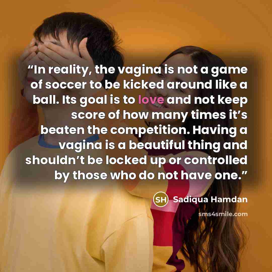 “In reality, the vagina is not a game of soccer to be kicked around like a ball. Its goal is to love and not keep score of how many times it’s beaten the competition. Having a vagina is a beautiful thing and shouldn’t be locked up or controlled by those who do not have one.” quote by Sadiqua Hamdan