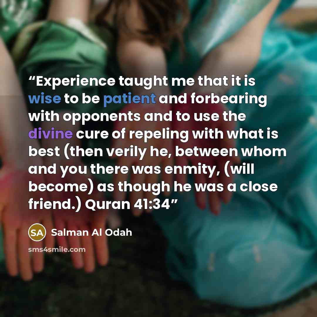 “Experience taught me that it is wise to be patient and forbearing with opponents and to use the divine cure of repeling with what is best (then verily he, between whom and you there was enmity, (will become) as though he was a close friend.) Quran 41:34” quote by Salman Al Odah