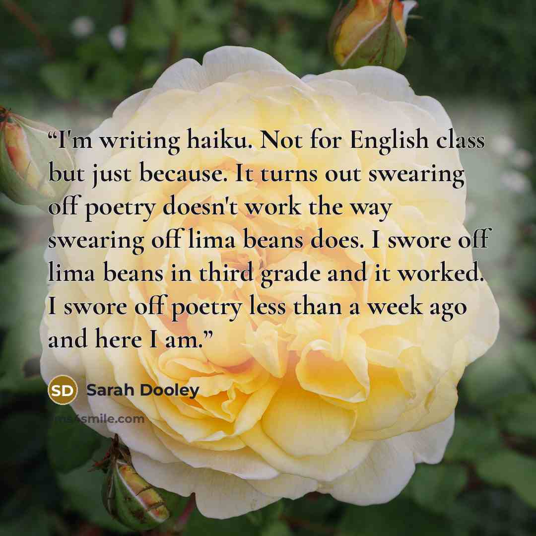 “I'm writing haiku. Not for English class but just because. It turns out swearing off poetry doesn't work the way swearing off lima beans does. I swore off lima beans in third grade and it worked. I swore off poetry less than a week ago and here I am.” quote by Sarah Dooley