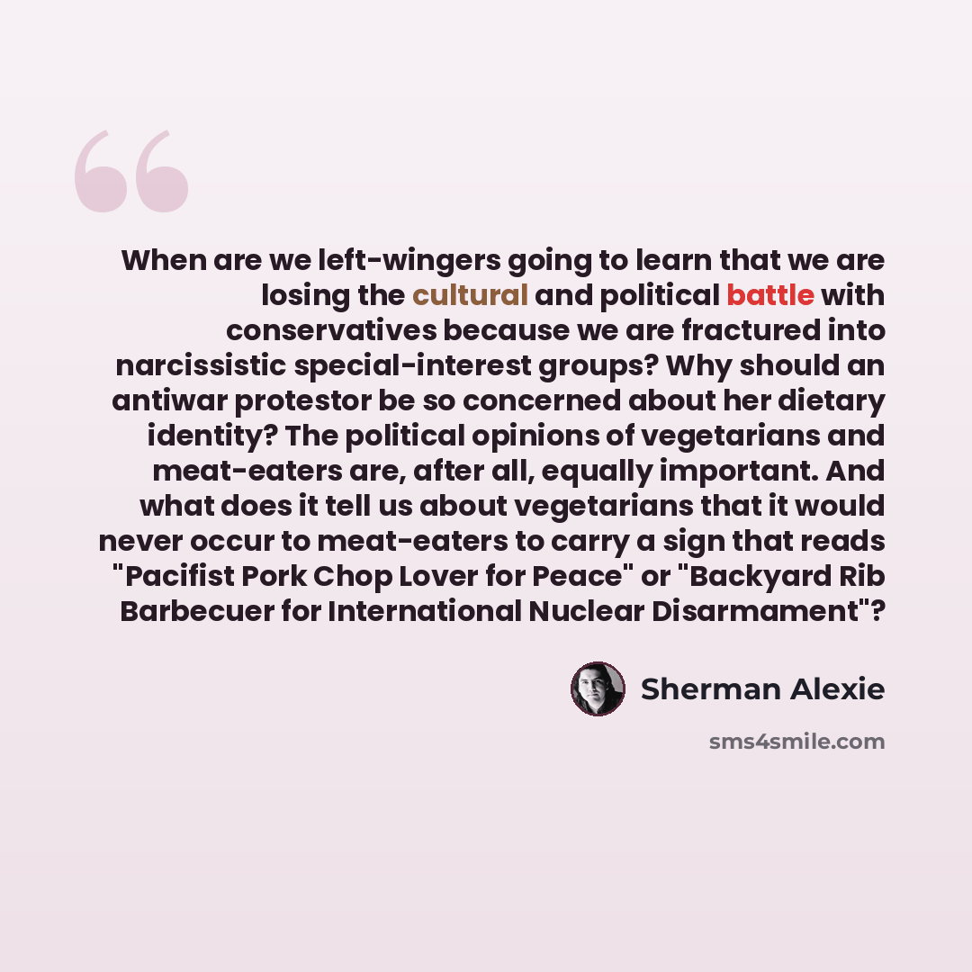 “When are we left-wingers going to learn that we are losing the cultural and political battle with conservatives because we are fractured into narcissistic special-interest groups? Why should an antiwar protestor be so concerned about her dietary identity? The political opinions of vegetarians and…” quote by Sherman Alexie