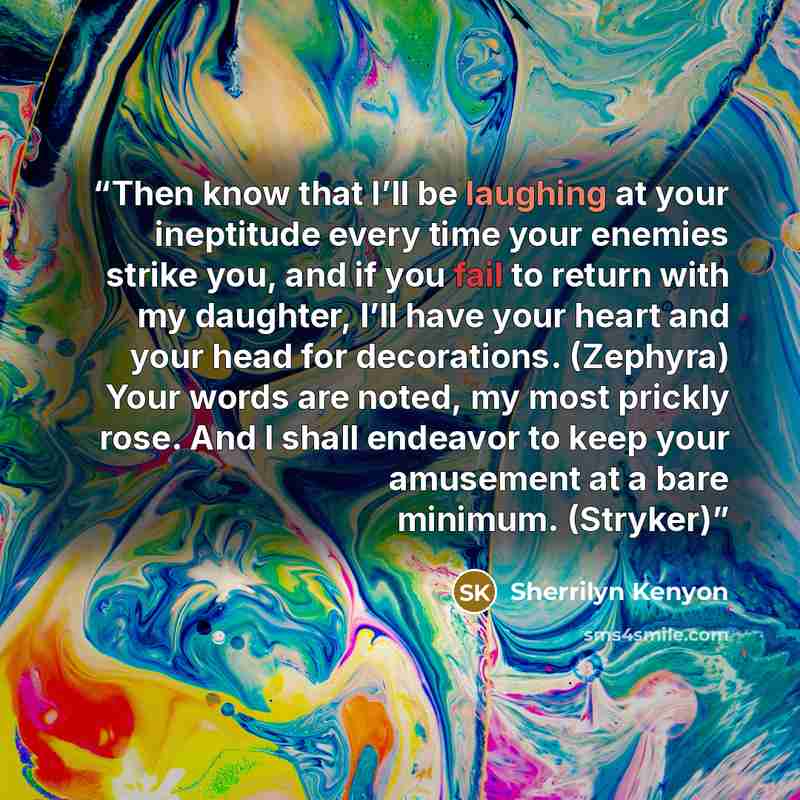 “Then know that I’ll be laughing at your ineptitude every time your enemies strike you, and if you fail to return with my daughter, I’ll have your heart and your head for decorations. (Zephyra) Your words are noted, my most prickly rose. And I shall endeavor to keep your amusement at a bare…” quote by Sherrilyn Kenyon