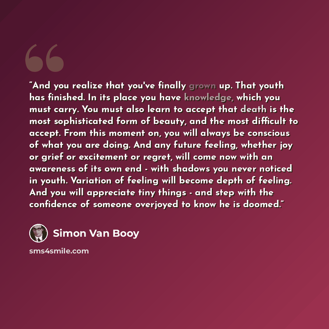 “And you realize that you've finally grown up. That youth has finished. In its place you have knowledge, which you must carry. You must also learn to accept that death is the most sophisticated form of beauty, and the most difficult to accept. From this moment on, you will always be conscious of…” quote by Simon Van Booy